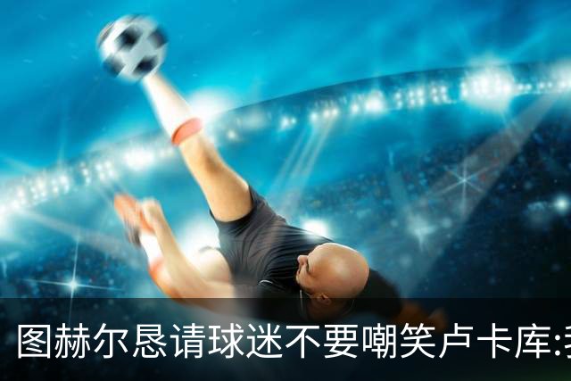 图赫尔恳请球迷不要嘲笑卢卡库:我们一定要保护他